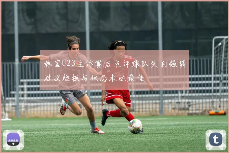 韩国U23主帅赛后点评球队失利强调进攻短板与状态未达最佳