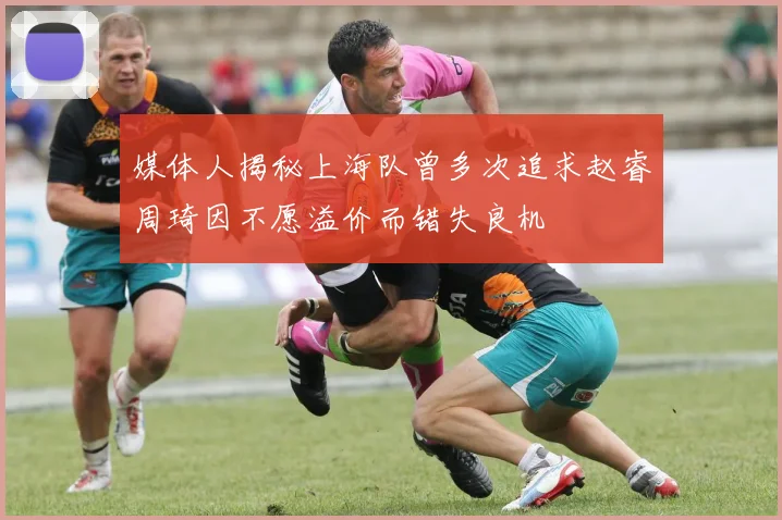 媒体人揭秘上海队曾多次追求赵睿周琦因不愿溢价而错失良机