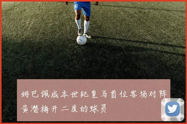 姆巴佩成本世纪皇马首位客场对阵黄潜梅开二度的球员