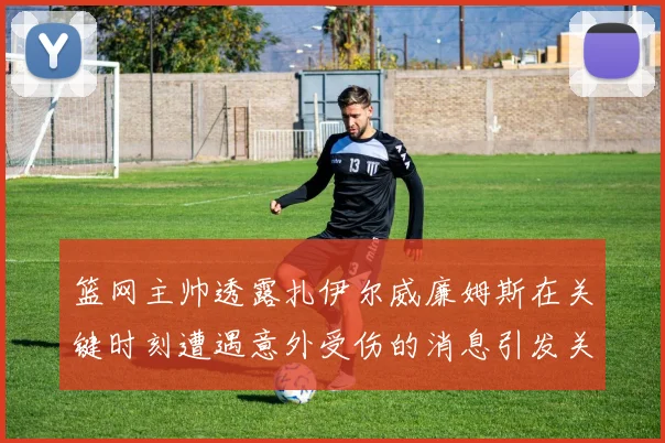 篮网主帅透露扎伊尔威廉姆斯在关键时刻遭遇意外受伤的消息引发关注