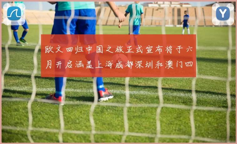 欧文回归中国之旅正式宣布将于六月开启涵盖上海成都深圳和澳门四大城市