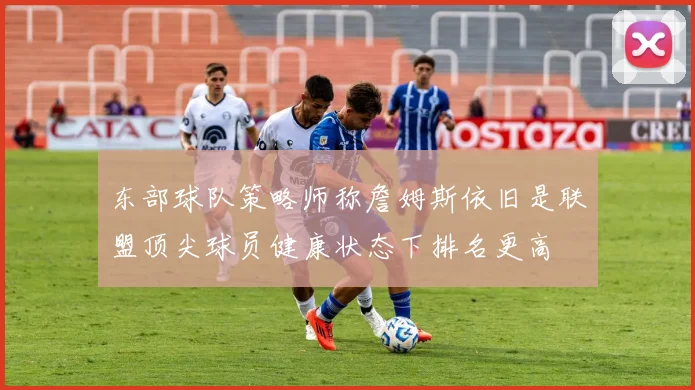 东部球队策略师称詹姆斯依旧是联盟顶尖球员健康状态下排名更高