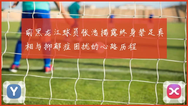 前黑龙江球员张浩揭露终身禁足真相与抑郁症困扰的心路历程