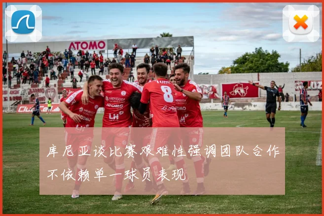 库尼亚谈比赛艰难性强调团队合作不依赖单一球员表现