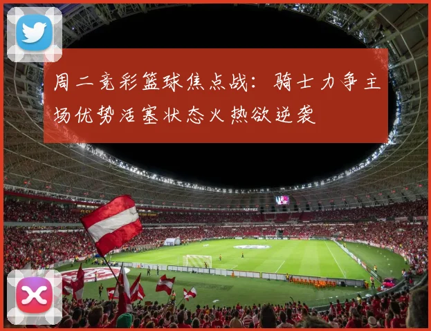 周二竞彩篮球焦点战：骑士力争主场优势活塞状态火热欲逆袭