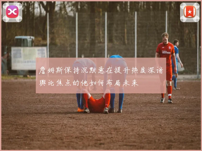 詹姆斯保持沉默意在提升热度深谙舆论焦点的他如何布局未来