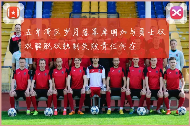五年湾区岁月落幕库明加与勇士双双解脱双轨制失败责任何在