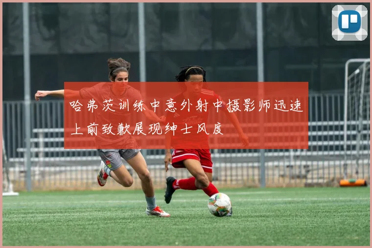 哈弗茨训练中意外射中摄影师迅速上前致歉展现绅士风度