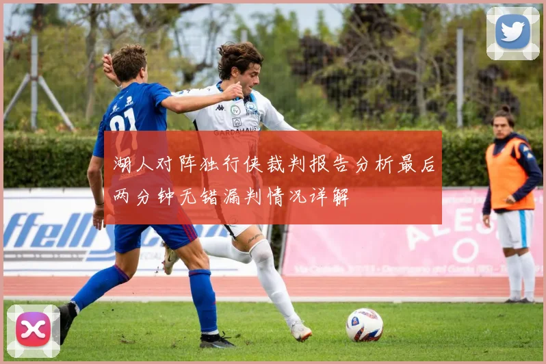 湖人对阵独行侠裁判报告分析最后两分钟无错漏判情况详解