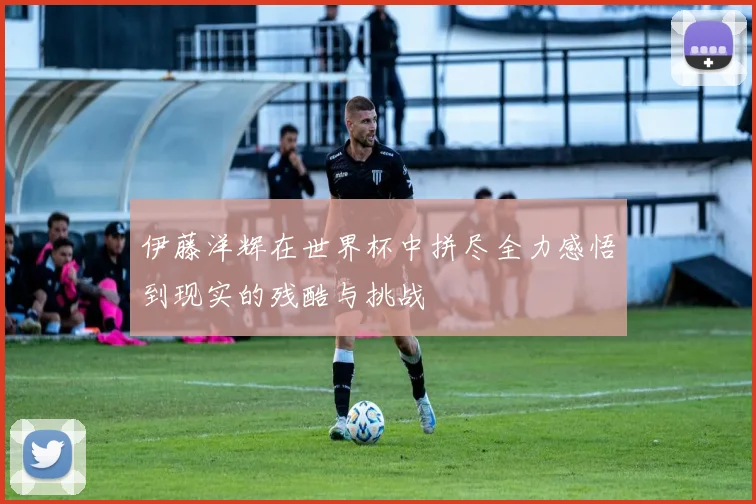 伊藤洋辉在世界杯中拼尽全力感悟到现实的残酷与挑战