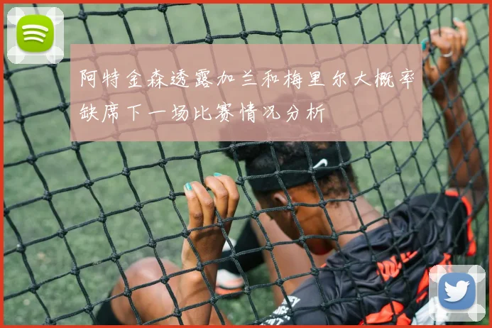 阿特金森透露加兰和梅里尔大概率缺席下一场比赛情况分析