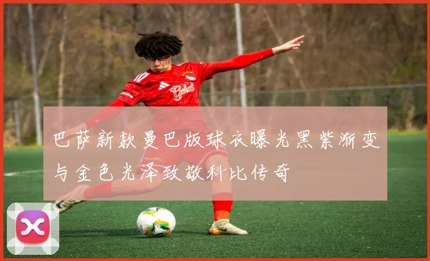 巴萨新款曼巴版球衣曝光黑紫渐变与金色光泽致敬科比传奇