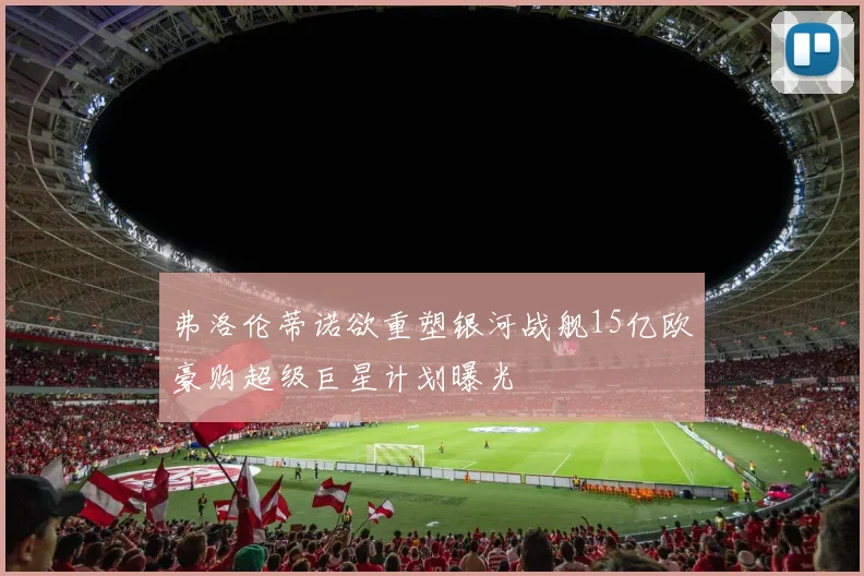 弗洛伦蒂诺欲重塑银河战舰15亿欧豪购超级巨星计划曝光