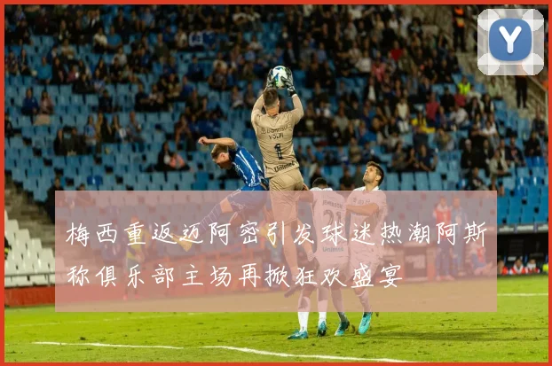梅西重返迈阿密引发球迷热潮阿斯称俱乐部主场再掀狂欢盛宴