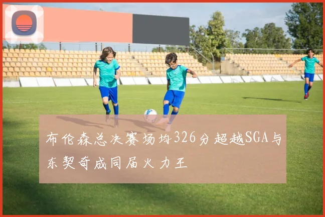 布伦森总决赛场均326分超越SGA与东契奇成同届火力王