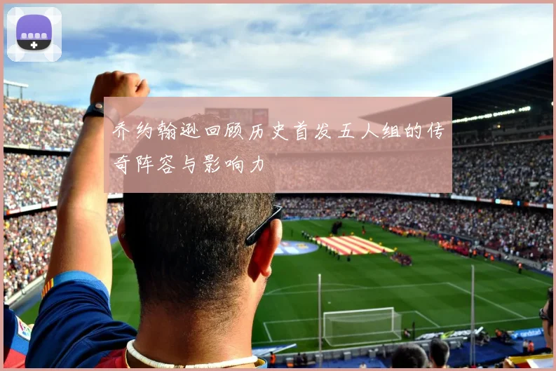 乔约翰逊回顾历史首发五人组的传奇阵容与影响力