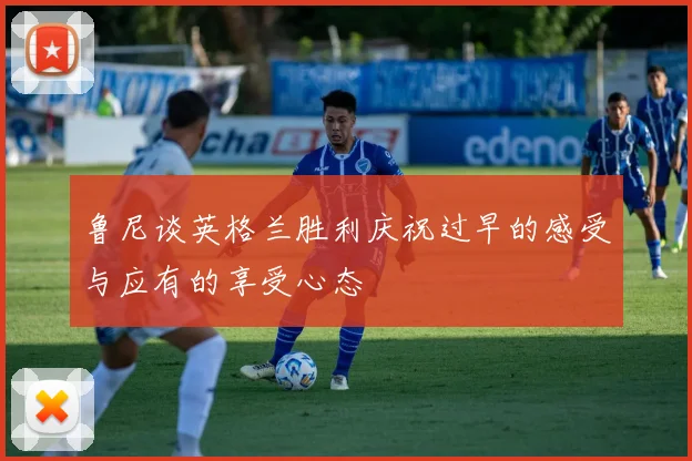 鲁尼谈英格兰胜利庆祝过早的感受与应有的享受心态