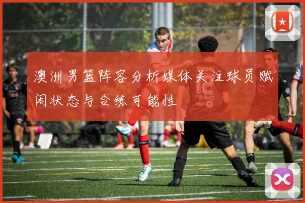 澳洲男篮阵容分析媒体关注球员赋闲状态与合练可能性