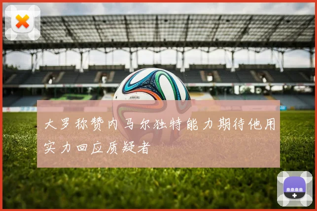 大罗称赞内马尔独特能力期待他用实力回应质疑者