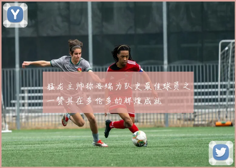 猛龙主帅称洛瑞为队史最佳球员之一赞其在多伦多的辉煌成就