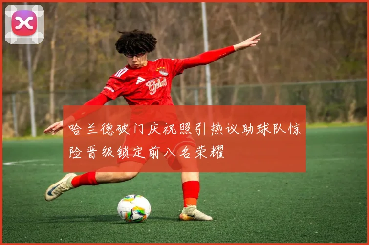 哈兰德破门庆祝照引热议助球队惊险晋级锁定前八名荣耀