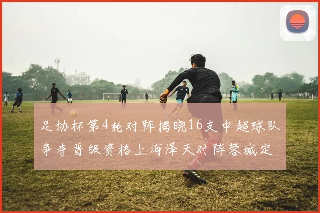 足协杯第4轮对阵揭晓16支中超球队争夺晋级资格上海泽天对阵蓉城定于6月20日19时30分